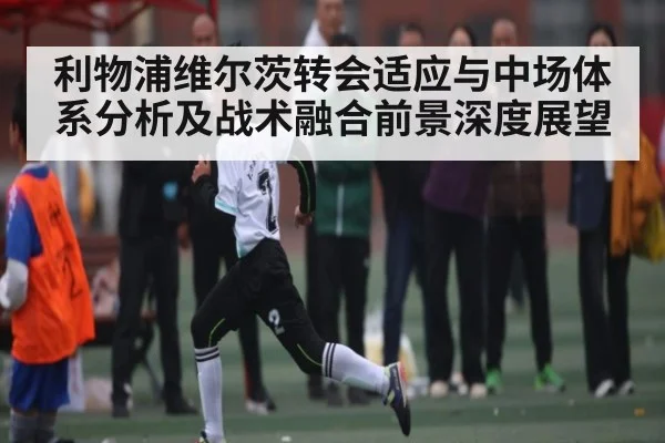 利物浦维尔茨转会适应与中场体系分析及战术融合前景深度展望