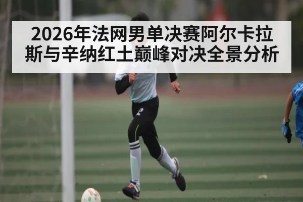 2026年法网男单决赛阿尔卡拉斯与辛纳红土巅峰对决全景分析